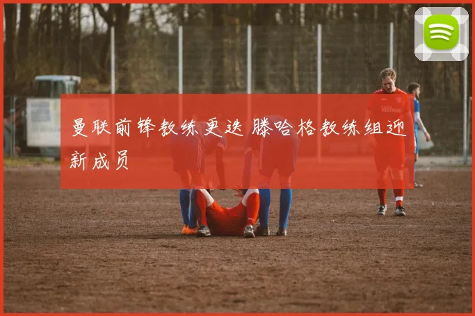 曼联前锋教练更迭 滕哈格教练组迎新成员