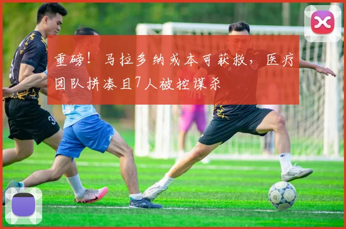 重磅！马拉多纳或本可获救，医疗团队拼凑且7人被控谋杀