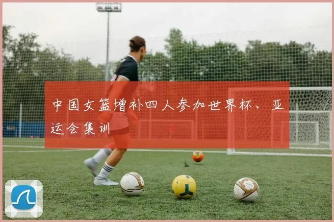 中国女篮增补四人参加世界杯、亚运会集训