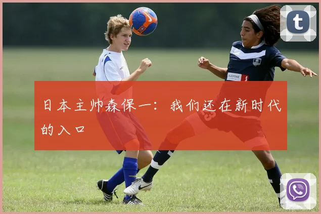 日本主帅森保一：我们还在新时代的入口