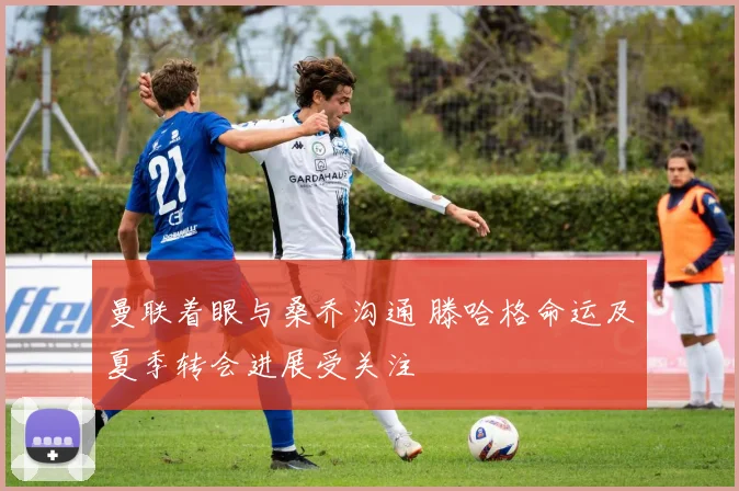 曼联着眼与桑乔沟通 滕哈格命运及夏季转会进展受关注