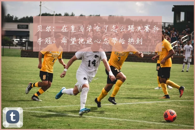 贝尔：在皇马学会了怎么踢决赛和夺冠，希望把这心态带给热刺