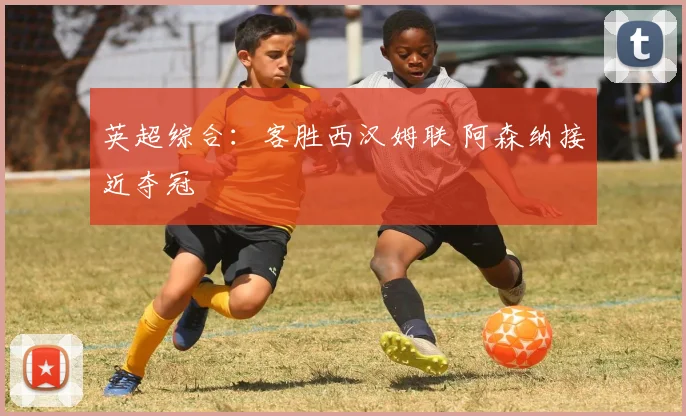 英超综合：客胜西汉姆联 阿森纳接近夺冠